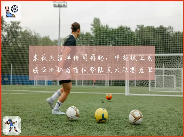 朱辰杰留洋传闻再起，申花铁卫或成亚洲杯后首位登陆五大联赛后卫