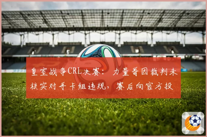 皇室战争CRL决赛:力量哥因裁判未核实对手卡组违规,赛后向官方投诉规则执行不公