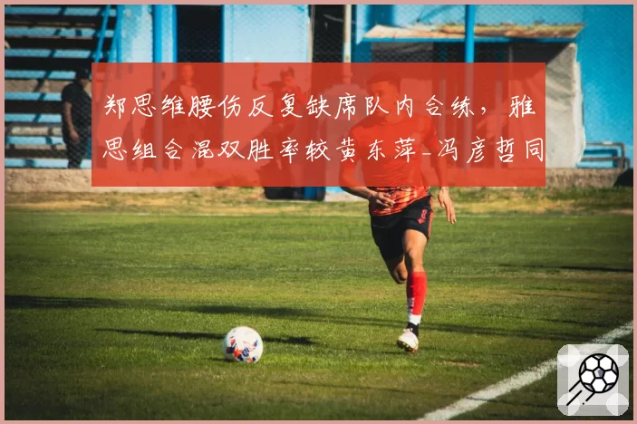 郑思维腰伤反复缺席队内合练，雅思组合混双胜率较黄东萍_冯彦哲同期下滑12%引发拆对猜测