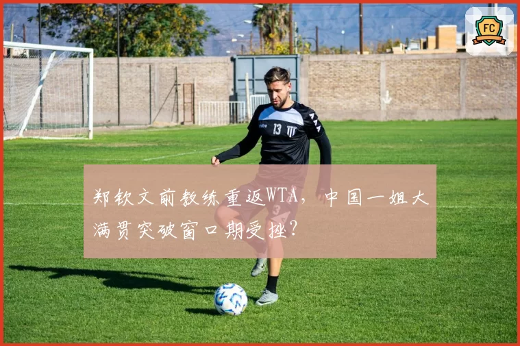 郑钦文前教练重返WTA,中国一姐大满贯突破窗口期受挫?