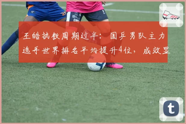 王皓执教周期过半：国乒男队主力选手世界排名平均提升4位，成效显著