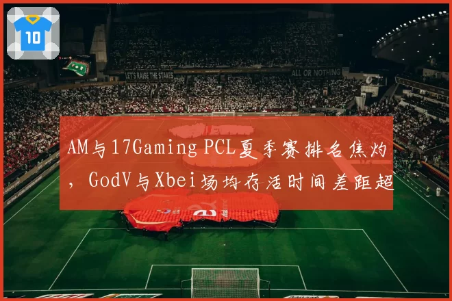 AM与17Gaming PCL夏季赛排名焦灼，GodV与Xbei场均存活时间差距超2分钟