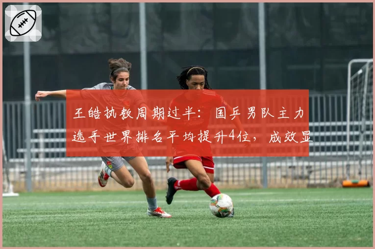 王皓执教周期过半：国乒男队主力选手世界排名平均提升4位，成效显著