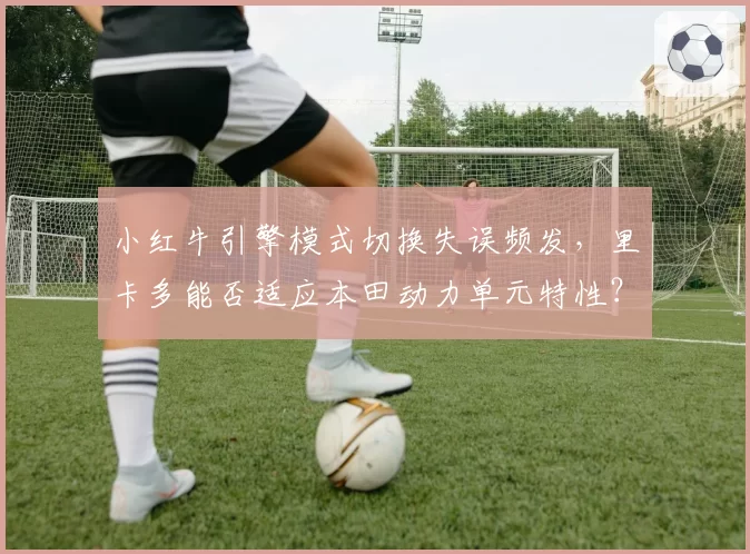 小红牛引擎模式切换失误频发，里卡多能否适应本田动力单元特性？