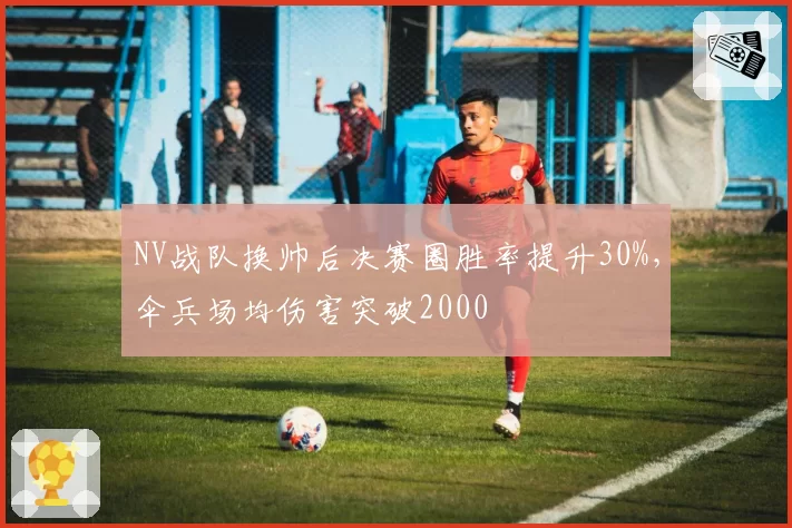 NV战队换帅后决赛圈胜率提升30%，伞兵场均伤害突破2000