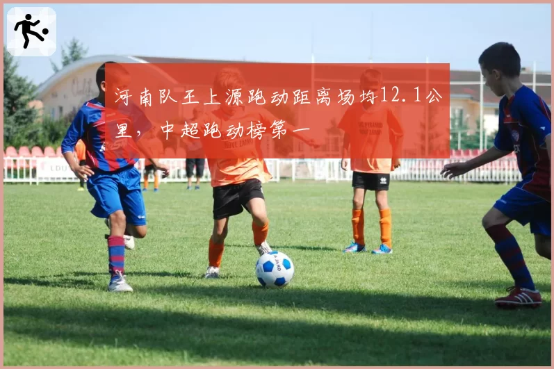 河南队王上源跑动距离场均12.1公里，中超跑动榜第一