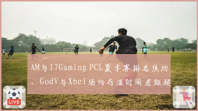 AM与17Gaming PCL夏季赛排名焦灼,GodV与Xbei场均存活时间差距超2分钟