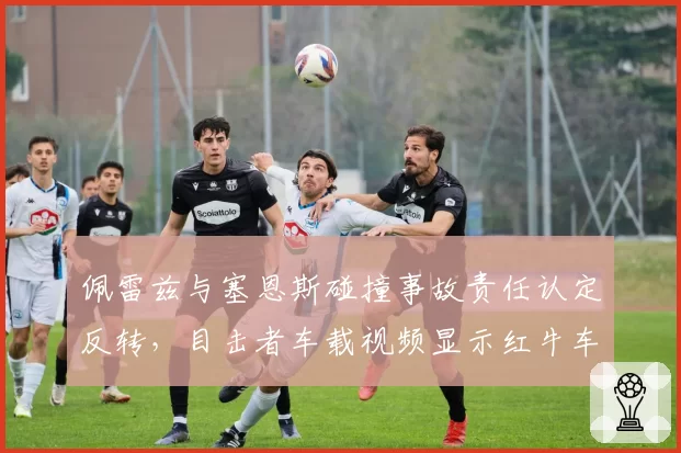 佩雷兹与塞恩斯碰撞事故责任认定反转，目击者车载视频显示红牛车队误导仲裁