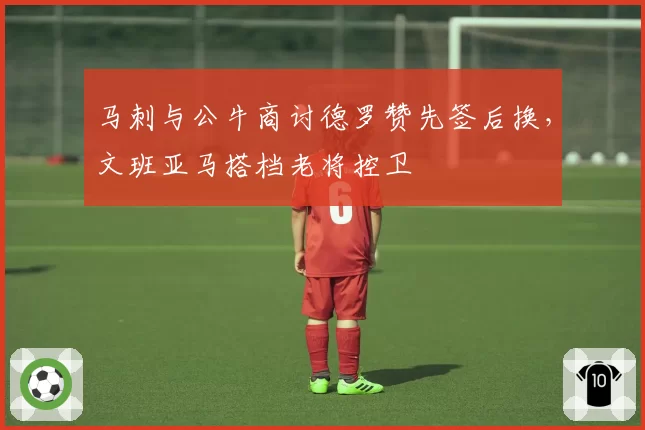 马刺与公牛商讨德罗赞先签后换,文班亚马搭档老将控卫