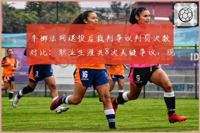 李娜法网退役后裁判争议判罚次数对比：职业生涯共8次关键争议，现役球员郑钦文已达5次