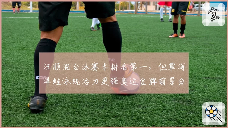汪顺混合泳赛季排名第一，但覃海洋蛙泳统治力更强奥运金牌前景分析