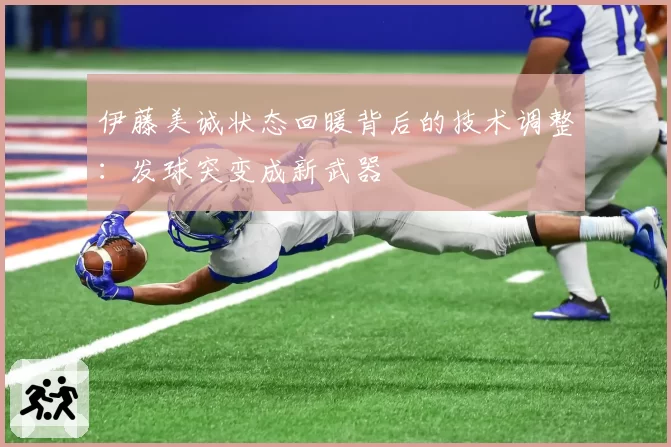 伊藤美诚状态回暖背后的技术调整：发球突变成新武器