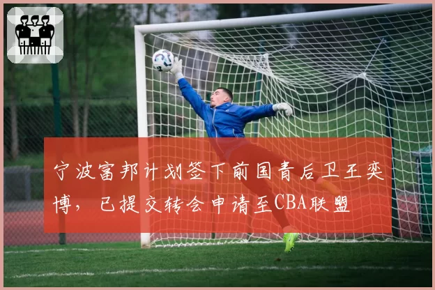 宁波富邦计划签下前国青后卫王奕博，已提交转会申请至CBA联盟