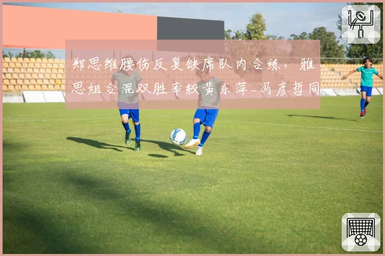 郑思维腰伤反复缺席队内合练，雅思组合混双胜率较黄东萍_冯彦哲同期下滑12%引发拆对猜测