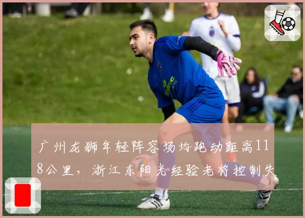 广州龙狮年轻阵容场均跑动距离118公里,浙江东阳光经验老将控制失误率更低,体能vs经验博弈