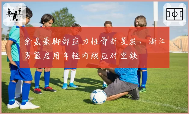 余嘉豪脚部应力性骨折复发，浙江男篮启用年轻内线应对空缺