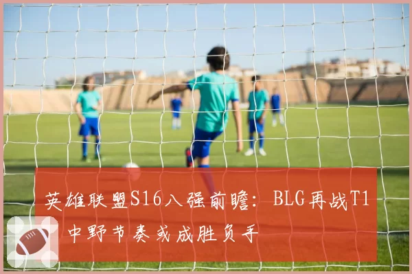 英雄联盟S16八强前瞻：BLG再战T1，中野节奏或成胜负手