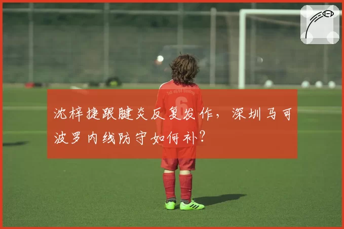 沈梓捷跟腱炎反复发作,深圳马可波罗内线防守如何补?