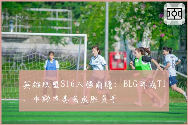 英雄联盟S16八强前瞻：BLG再战T1，中野节奏或成胜负手