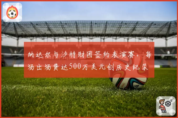 纳达尔与沙特财团签约表演赛，每场出场费达500万美元创历史纪录