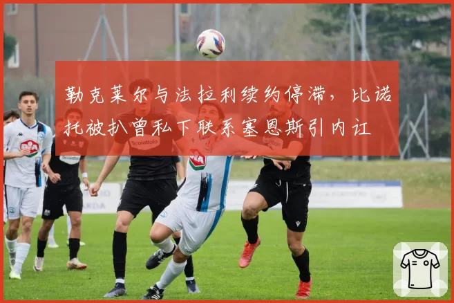 勒克莱尔与法拉利续约停滞,比诺托被扒曾私下联系塞恩斯引内讧