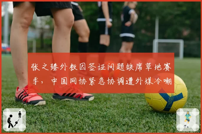 张之臻外教因签证问题缺席草地赛季,中国网协紧急协调遭外媒冷嘲热讽
