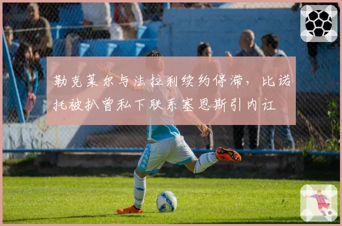 勒克莱尔与法拉利续约停滞，比诺托被扒曾私下联系塞恩斯引内讧