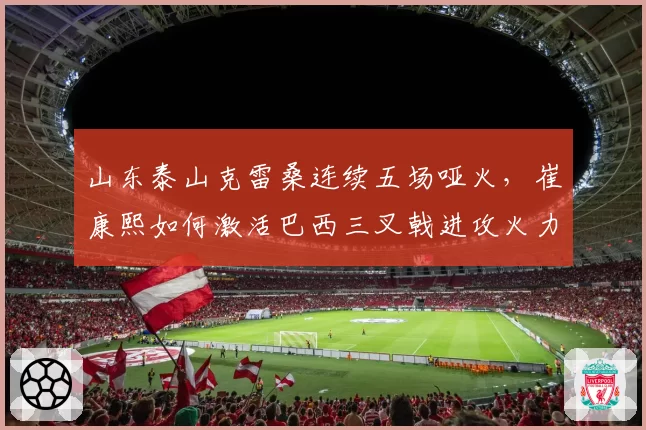 山东泰山克雷桑连续五场哑火，崔康熙如何激活巴西三叉戟进攻火力