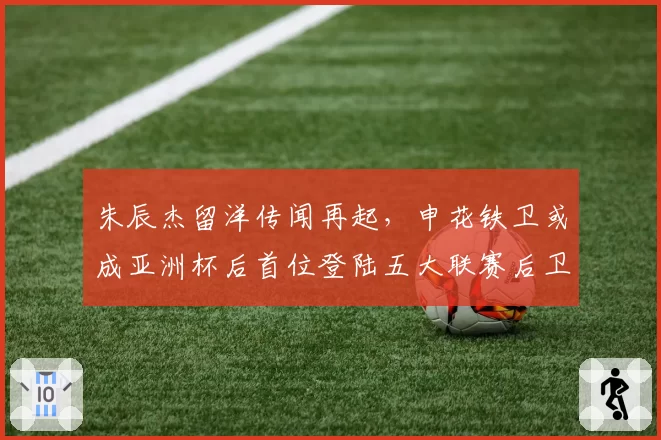朱辰杰留洋传闻再起,申花铁卫或成亚洲杯后首位登陆五大联赛后卫