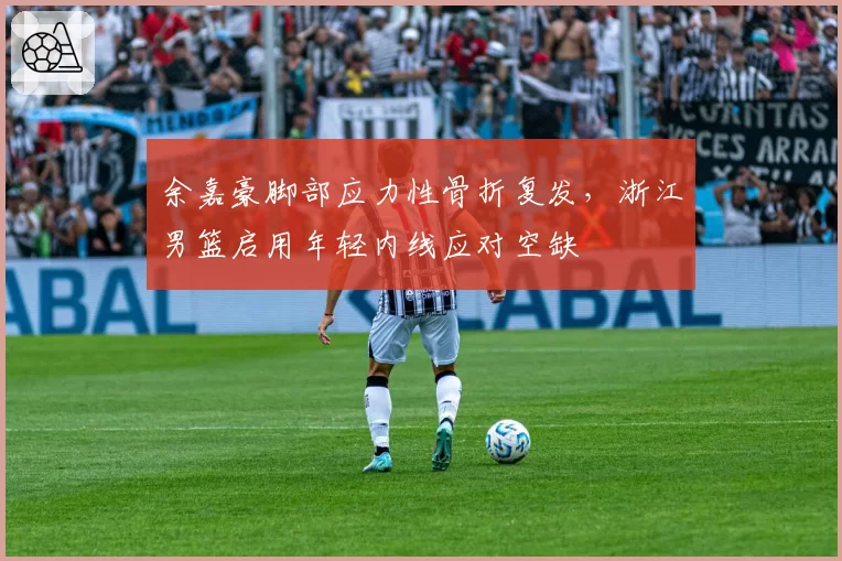余嘉豪脚部应力性骨折复发，浙江男篮启用年轻内线应对空缺