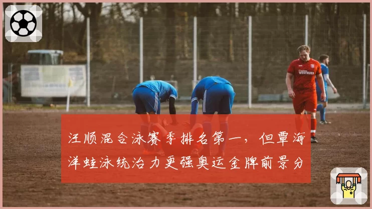 汪顺混合泳赛季排名第一,但覃海洋蛙泳统治力更强奥运金牌前景分析