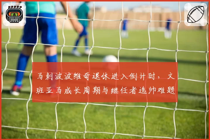 马刺波波维奇退休进入倒计时,文班亚马成长周期与继任者选帅难题如何解?