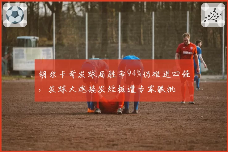 胡尔卡奇发球局胜率94%仍难进四强，发球大炮接发短板遭专家狠批