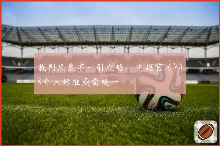 裁判尺度不一引众怒,中超官方VAR介入标准亟需统一